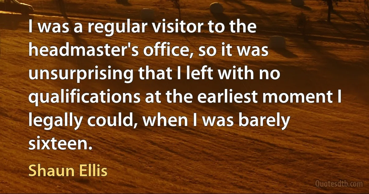 I was a regular visitor to the headmaster's office, so it was unsurprising that I left with no qualifications at the earliest moment I legally could, when I was barely sixteen. (Shaun Ellis)