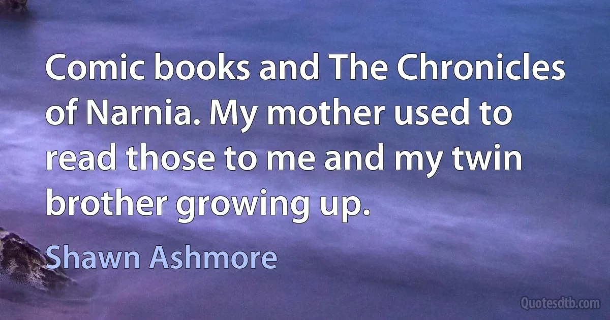 Comic books and The Chronicles of Narnia. My mother used to read those to me and my twin brother growing up. (Shawn Ashmore)