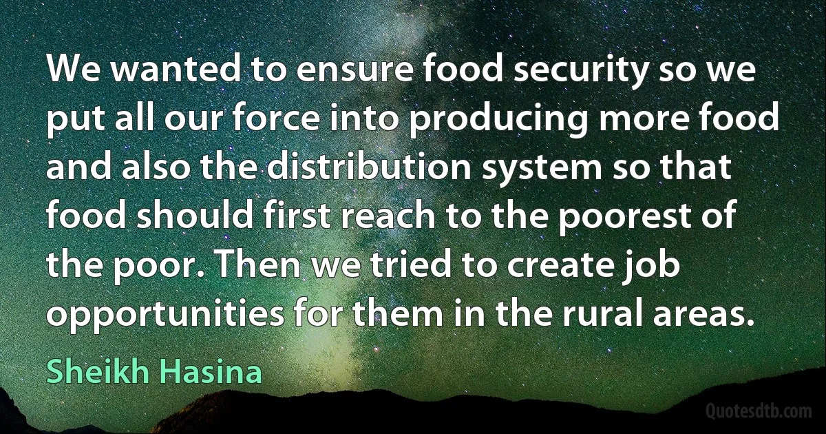 We wanted to ensure food security so we put all our force into producing more food and also the distribution system so that food should first reach to the poorest of the poor. Then we tried to create job opportunities for them in the rural areas. (Sheikh Hasina)