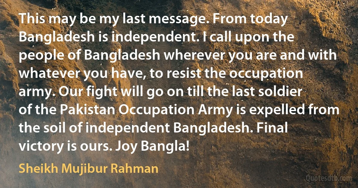 This may be my last message. From today Bangladesh is independent. I call upon the people of Bangladesh wherever you are and with whatever you have, to resist the occupation army. Our fight will go on till the last soldier of the Pakistan Occupation Army is expelled from the soil of independent Bangladesh. Final victory is ours. Joy Bangla! (Sheikh Mujibur Rahman)