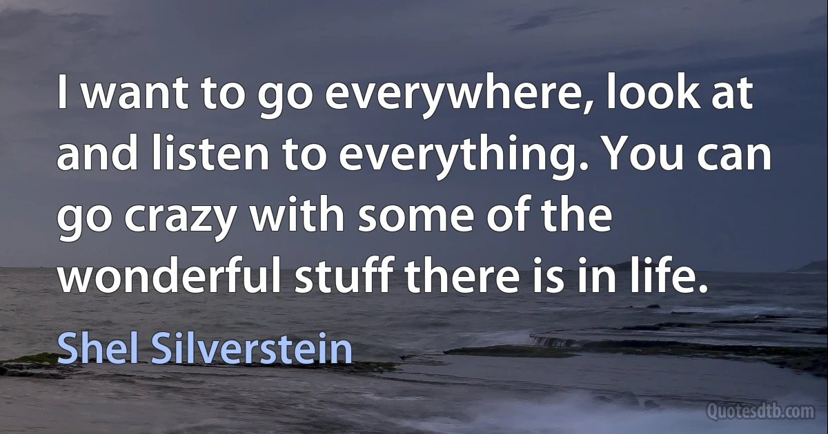 I want to go everywhere, look at and listen to everything. You can go crazy with some of the wonderful stuff there is in life. (Shel Silverstein)