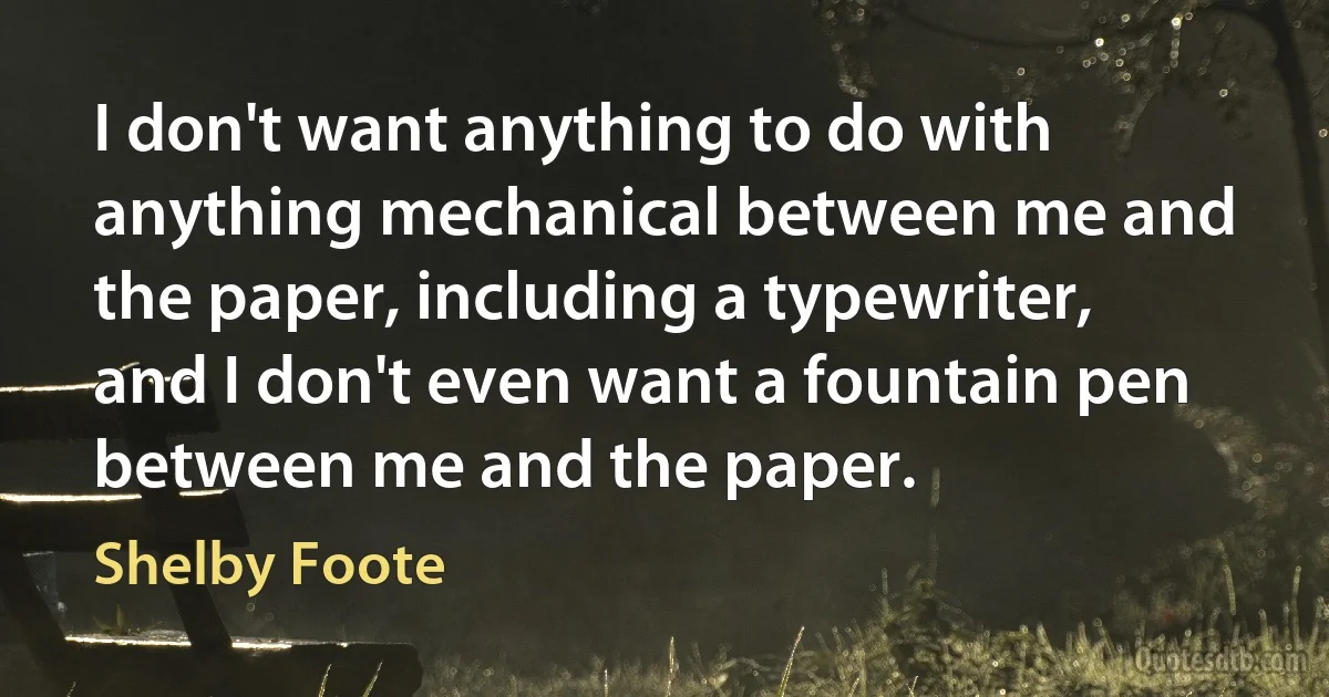 I don't want anything to do with anything mechanical between me and the paper, including a typewriter, and I don't even want a fountain pen between me and the paper. (Shelby Foote)