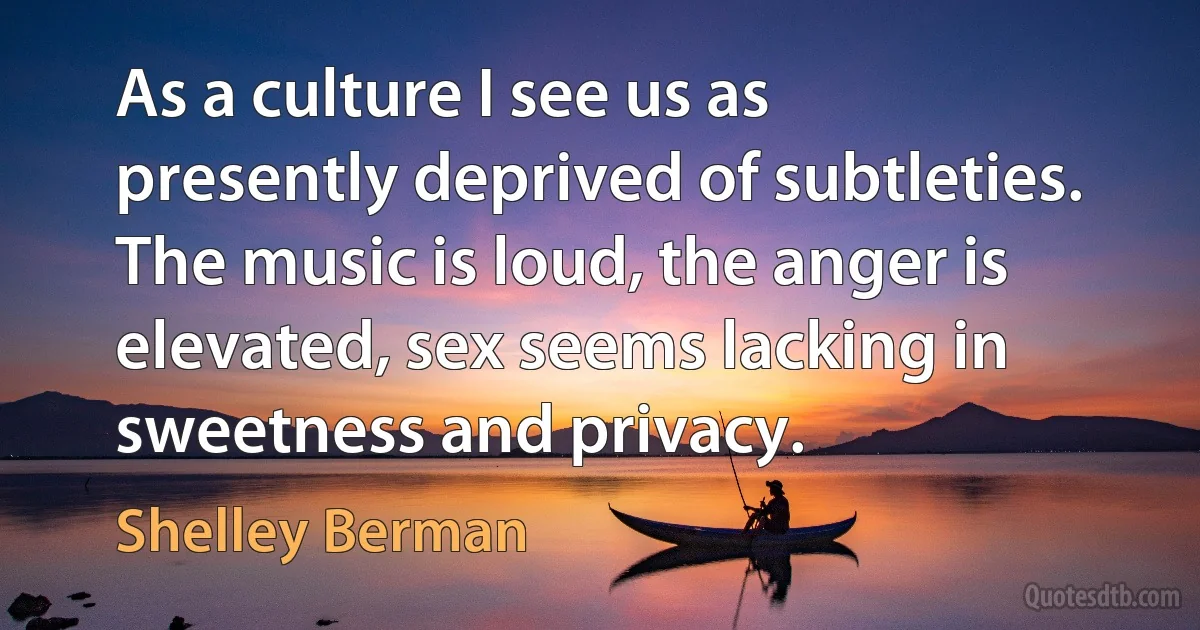 As a culture I see us as presently deprived of subtleties. The music is loud, the anger is elevated, sex seems lacking in sweetness and privacy. (Shelley Berman)