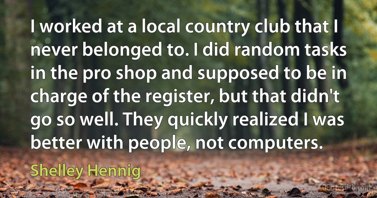 I worked at a local country club that I never belonged to. I did random tasks in the pro shop and supposed to be in charge of the register, but that didn't go so well. They quickly realized I was better with people, not computers. (Shelley Hennig)