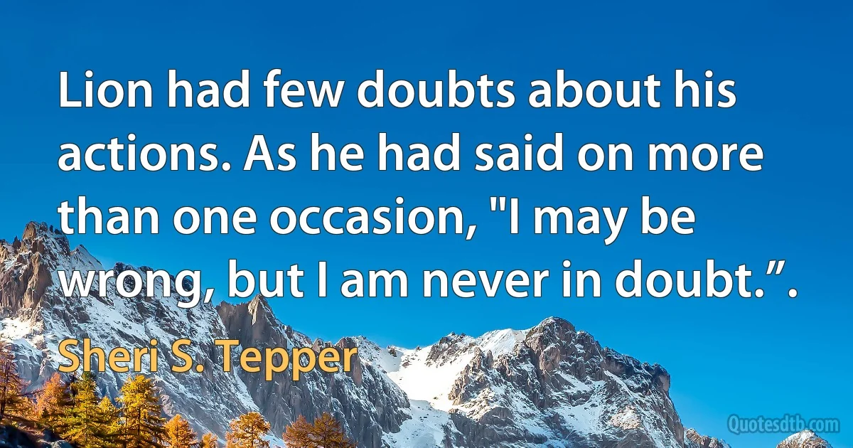 Lion had few doubts about his actions. As he had said on more than one occasion, "I may be wrong, but I am never in doubt.”. (Sheri S. Tepper)