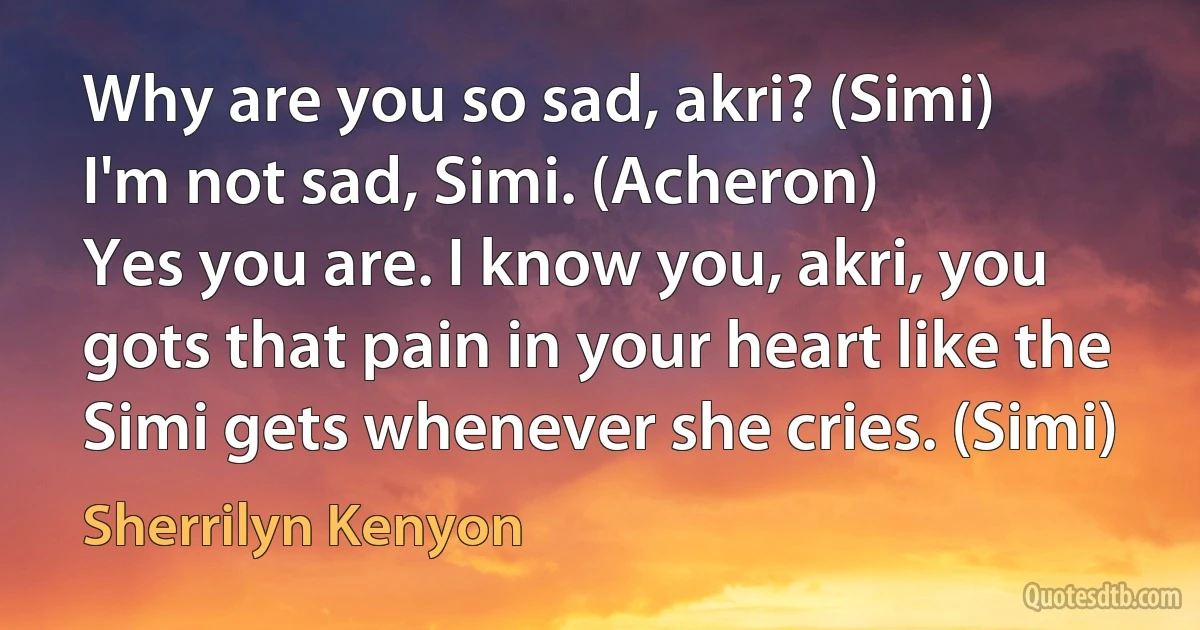 Why are you so sad, akri? (Simi)
I'm not sad, Simi. (Acheron)
Yes you are. I know you, akri, you gots that pain in your heart like the Simi gets whenever she cries. (Simi) (Sherrilyn Kenyon)