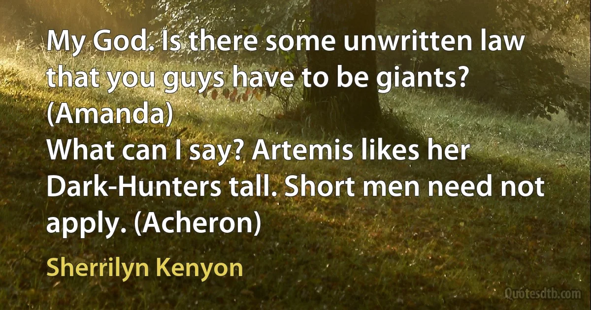 My God. Is there some unwritten law that you guys have to be giants? (Amanda)
What can I say? Artemis likes her Dark-Hunters tall. Short men need not apply. (Acheron) (Sherrilyn Kenyon)