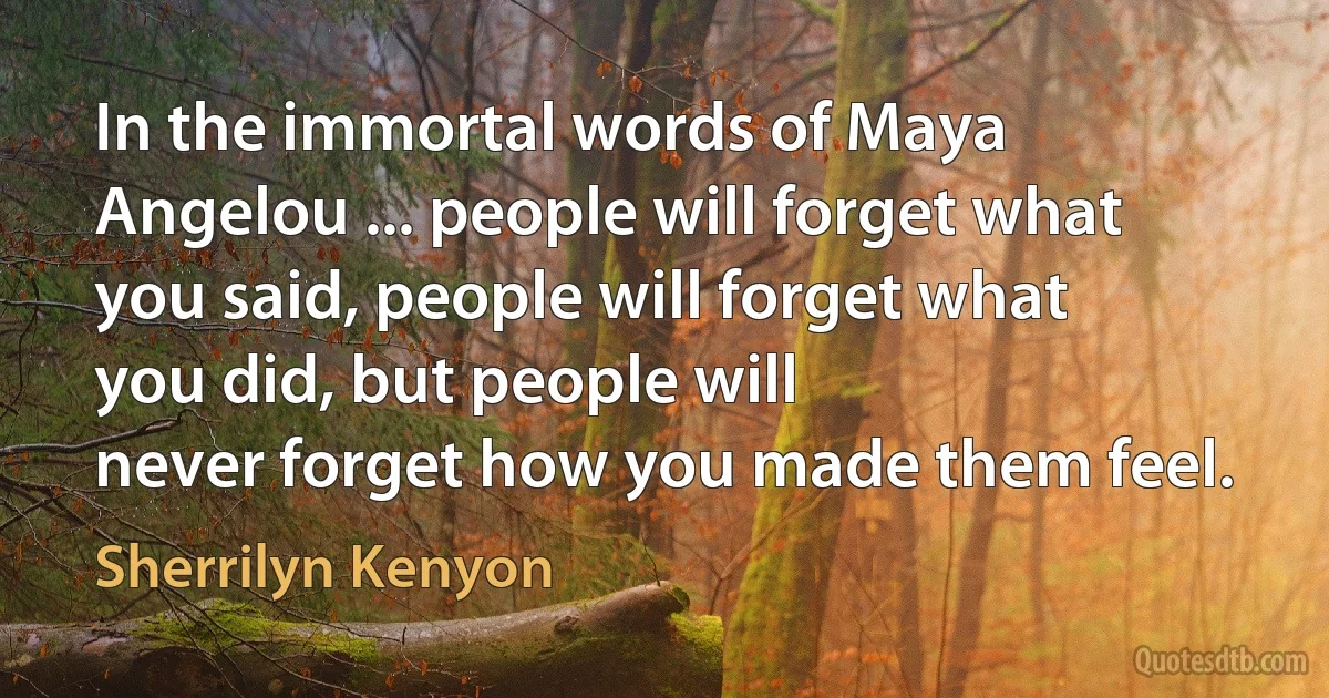 In the immortal words of Maya Angelou ... people will forget what you said, people will forget what you did, but people will
never forget how you made them feel. (Sherrilyn Kenyon)