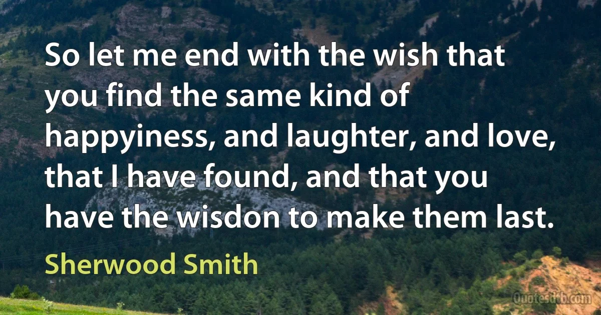 So let me end with the wish that you find the same kind of happyiness, and laughter, and love, that I have found, and that you have the wisdon to make them last. (Sherwood Smith)