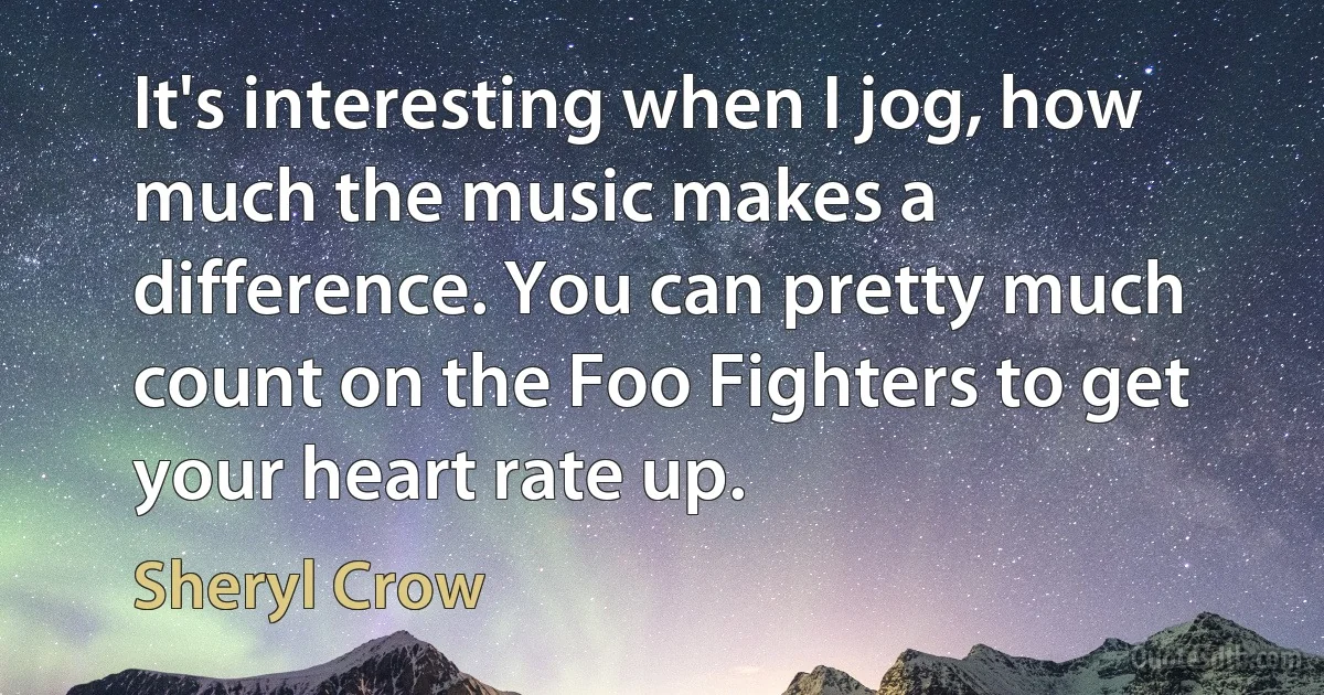 It's interesting when I jog, how much the music makes a difference. You can pretty much count on the Foo Fighters to get your heart rate up. (Sheryl Crow)