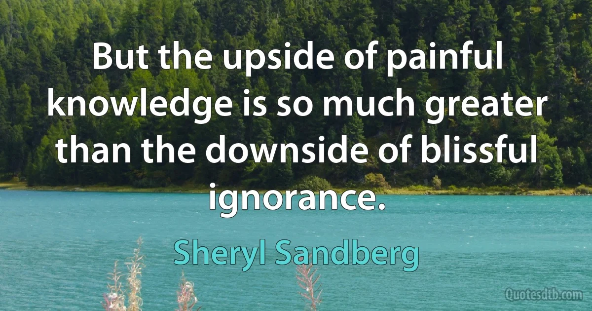 But the upside of painful knowledge is so much greater than the downside of blissful ignorance. (Sheryl Sandberg)