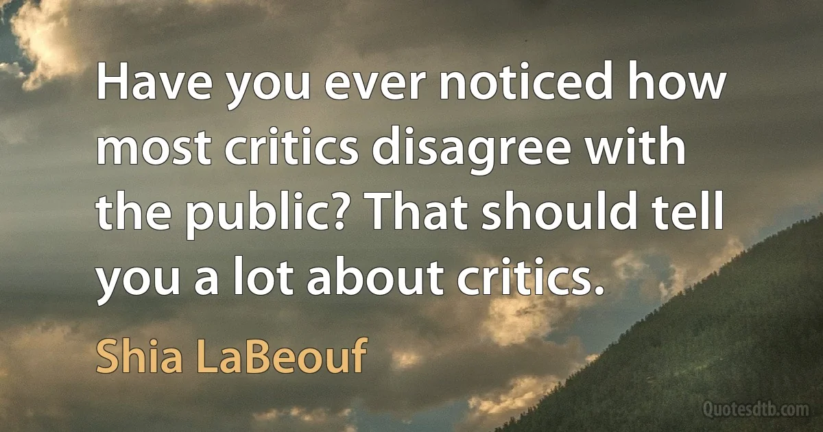 Have you ever noticed how most critics disagree with the public? That should tell you a lot about critics. (Shia LaBeouf)