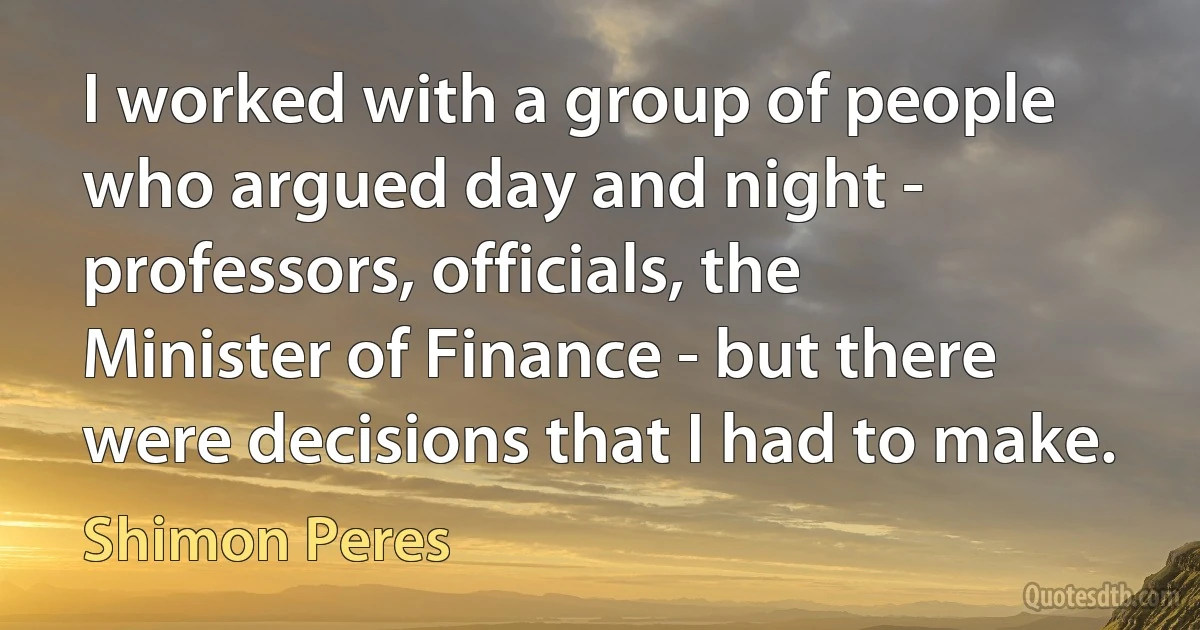 I worked with a group of people who argued day and night - professors, officials, the Minister of Finance - but there were decisions that I had to make. (Shimon Peres)