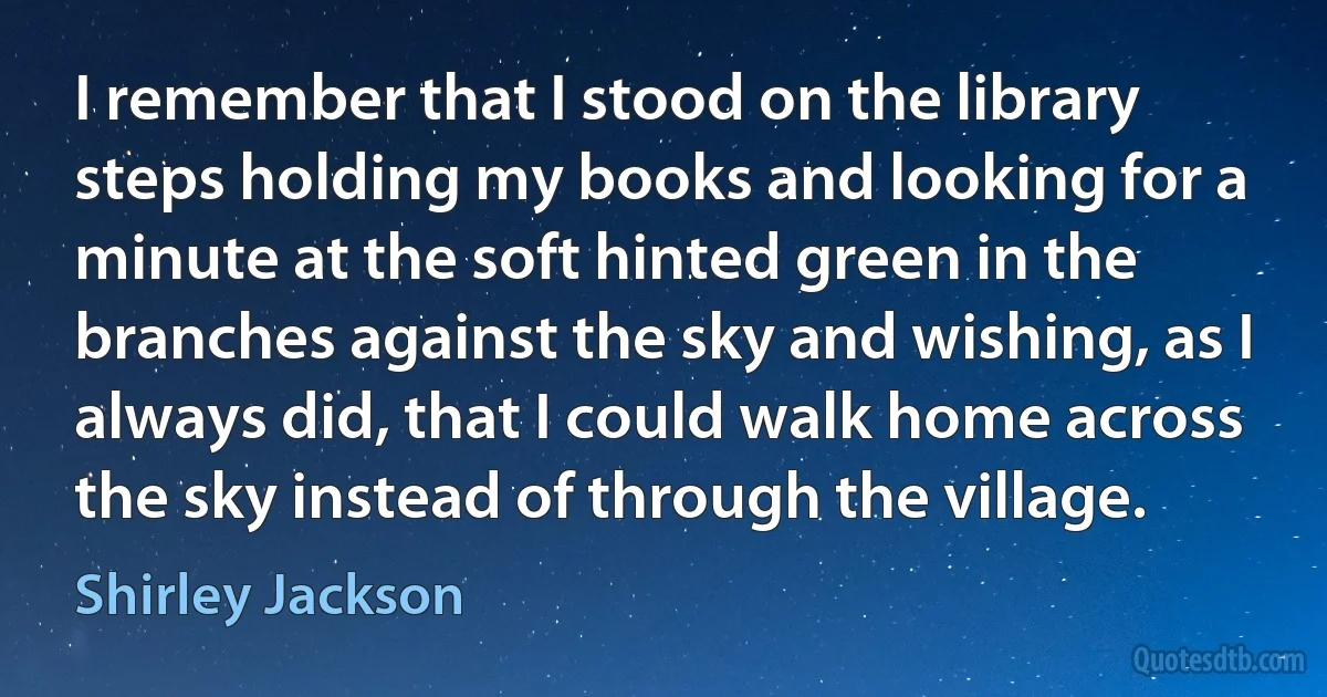 I remember that I stood on the library steps holding my books and looking for a minute at the soft hinted green in the branches against the sky and wishing, as I always did, that I could walk home across the sky instead of through the village. (Shirley Jackson)