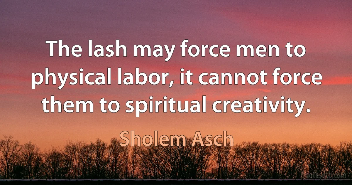 The lash may force men to physical labor, it cannot force them to spiritual creativity. (Sholem Asch)