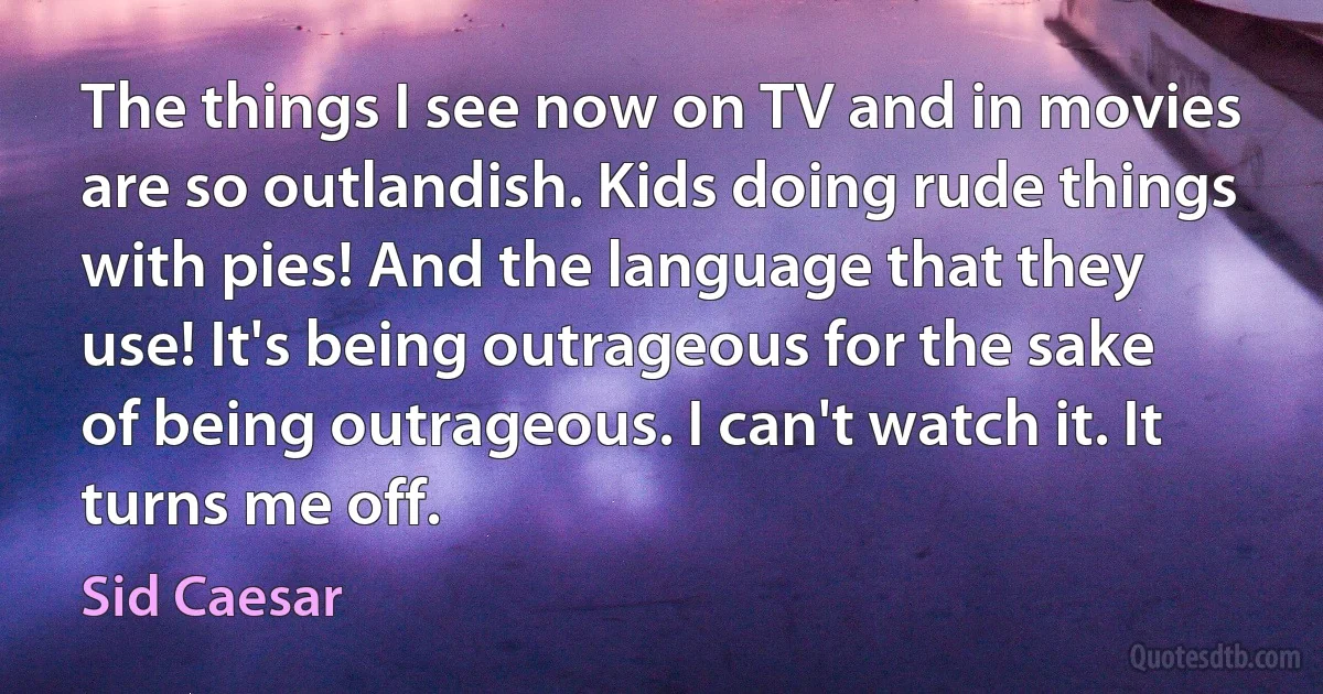 The things I see now on TV and in movies are so outlandish. Kids doing rude things with pies! And the language that they use! It's being outrageous for the sake of being outrageous. I can't watch it. It turns me off. (Sid Caesar)