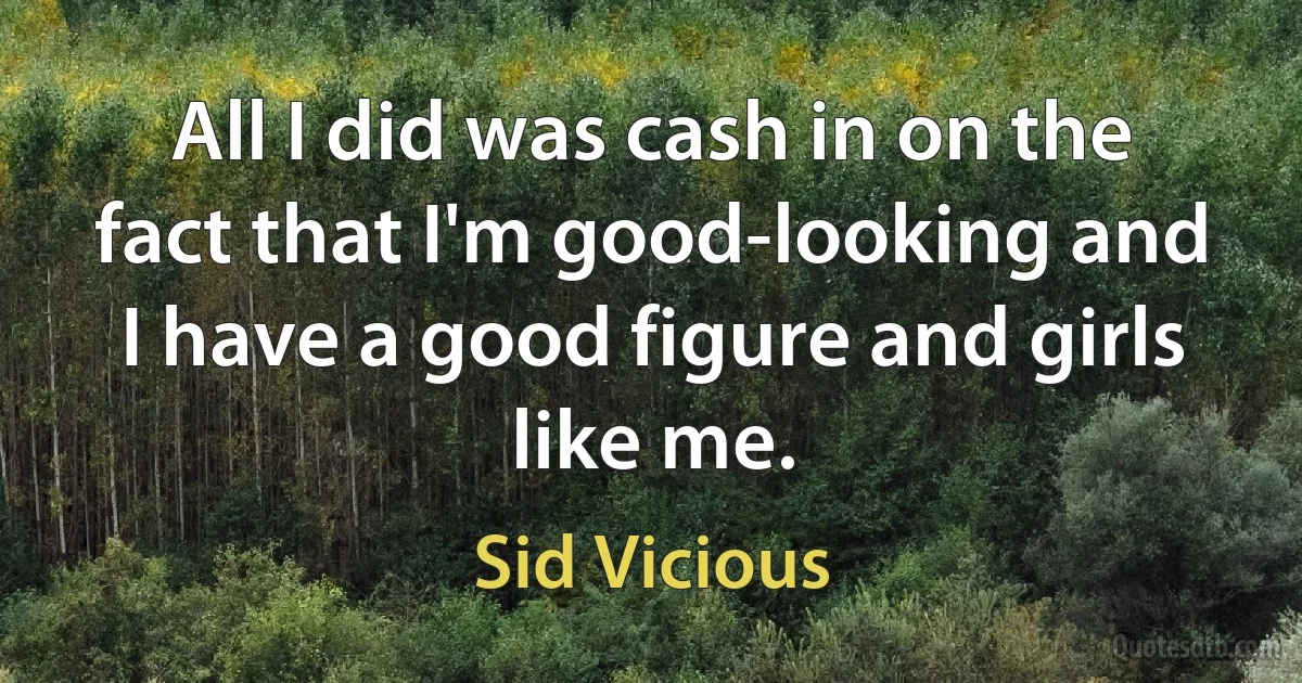 All I did was cash in on the fact that I'm good-looking and I have a good figure and girls like me. (Sid Vicious)