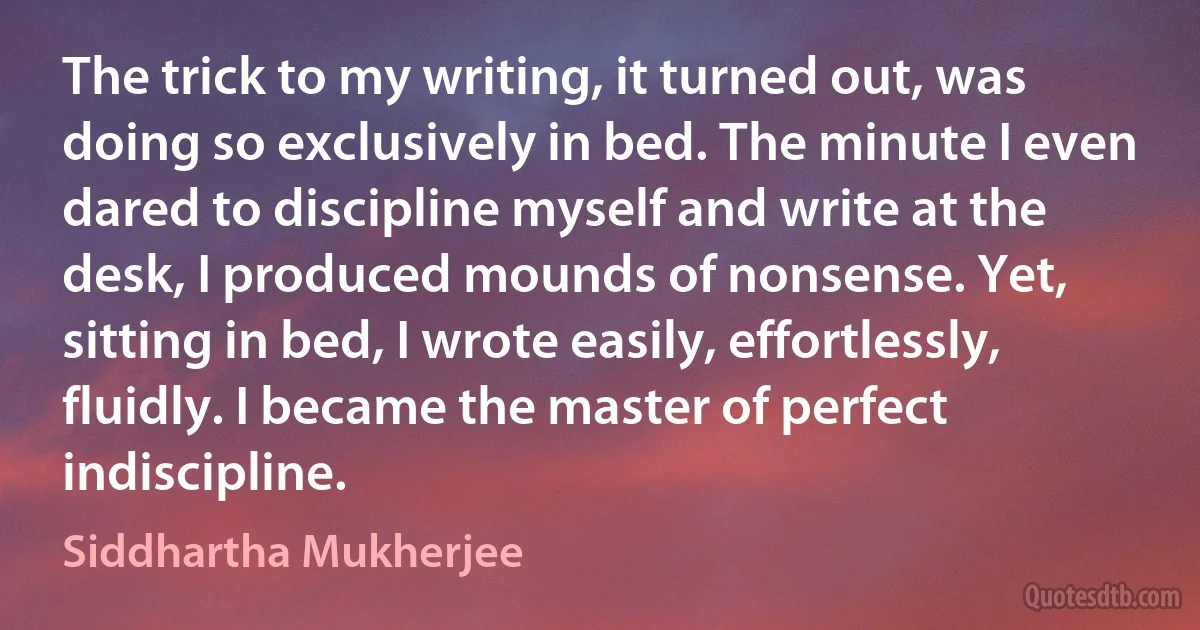 The trick to my writing, it turned out, was doing so exclusively in bed. The minute I even dared to discipline myself and write at the desk, I produced mounds of nonsense. Yet, sitting in bed, I wrote easily, effortlessly, fluidly. I became the master of perfect indiscipline. (Siddhartha Mukherjee)