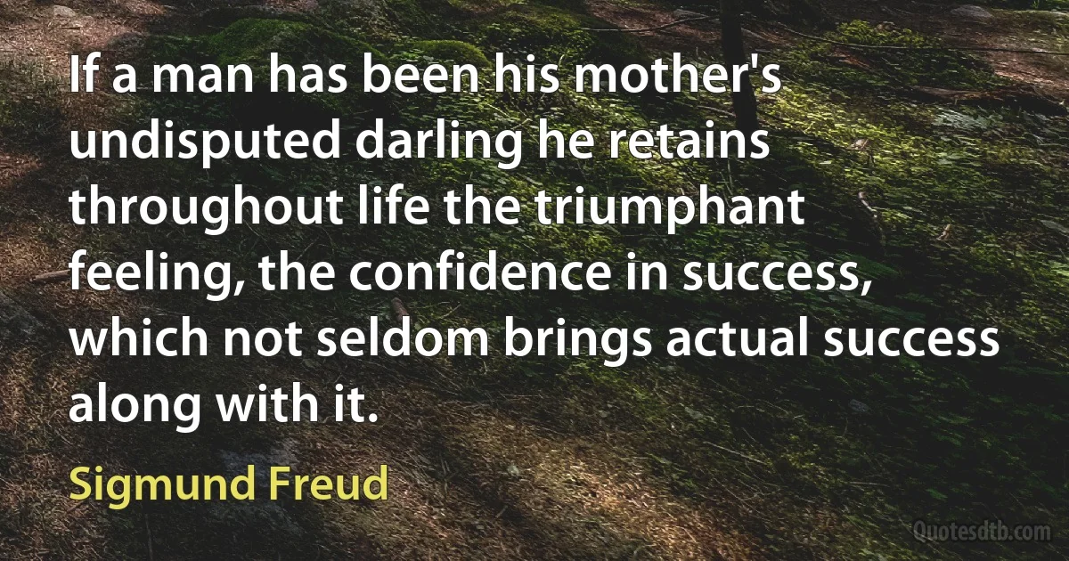 If a man has been his mother's undisputed darling he retains throughout life the triumphant feeling, the confidence in success, which not seldom brings actual success along with it. (Sigmund Freud)