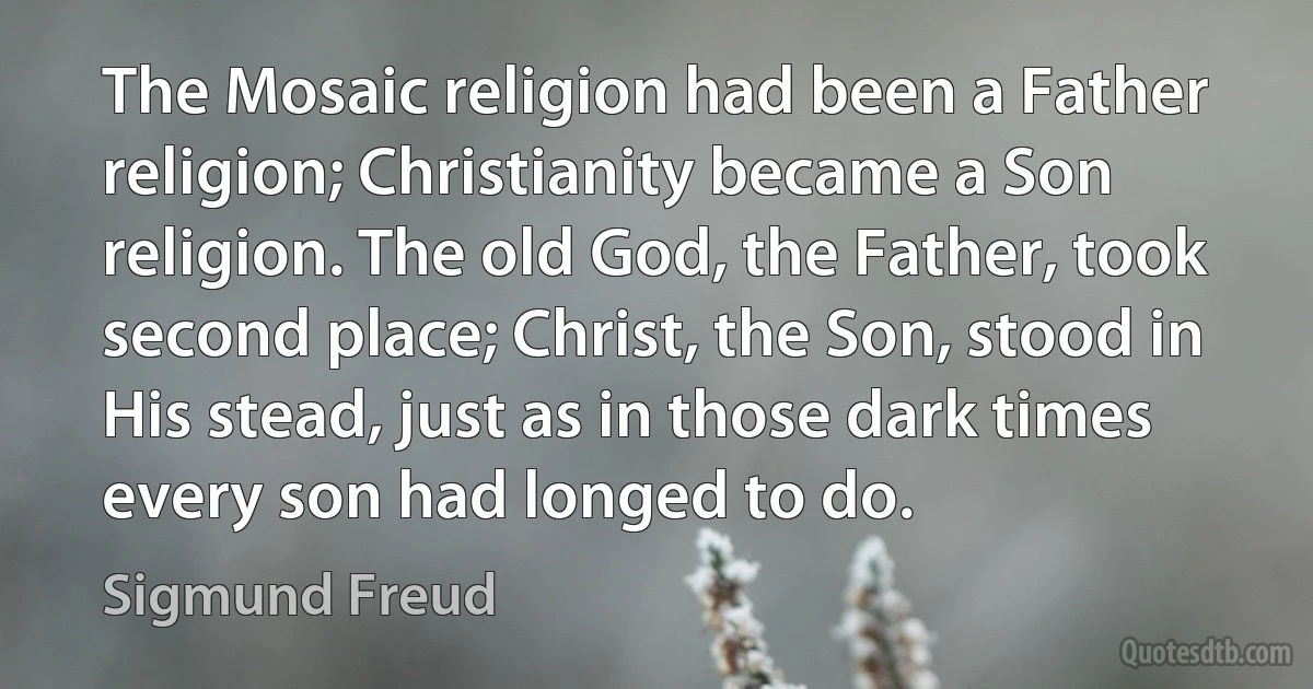 The Mosaic religion had been a Father religion; Christianity became a Son religion. The old God, the Father, took second place; Christ, the Son, stood in His stead, just as in those dark times every son had longed to do. (Sigmund Freud)