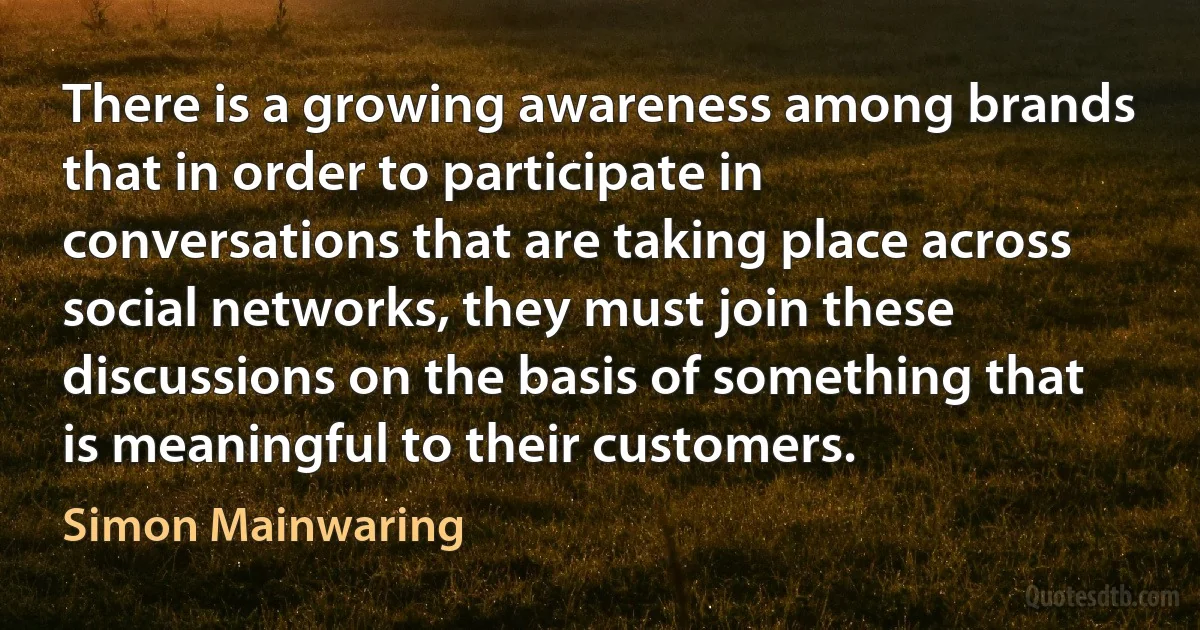 There is a growing awareness among brands that in order to participate in conversations that are taking place across social networks, they must join these discussions on the basis of something that is meaningful to their customers. (Simon Mainwaring)