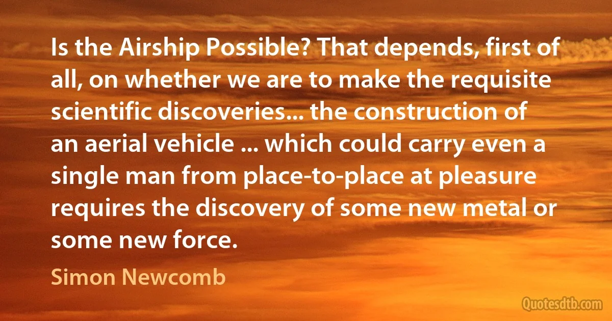 Is the Airship Possible? That depends, first of all, on whether we are to make the requisite scientific discoveries... the construction of an aerial vehicle ... which could carry even a single man from place-to-place at pleasure requires the discovery of some new metal or some new force. (Simon Newcomb)