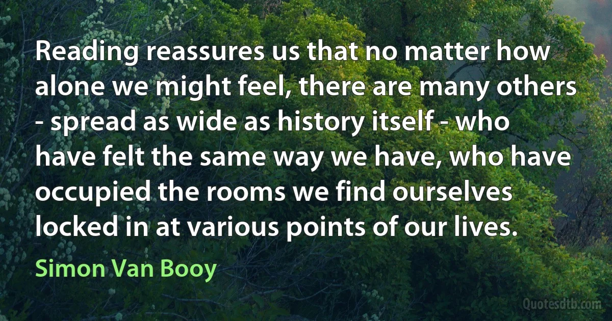 Reading reassures us that no matter how alone we might feel, there are many others - spread as wide as history itself - who have felt the same way we have, who have occupied the rooms we find ourselves locked in at various points of our lives. (Simon Van Booy)