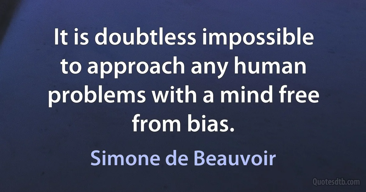 It is doubtless impossible to approach any human problems with a mind free from bias. (Simone de Beauvoir)