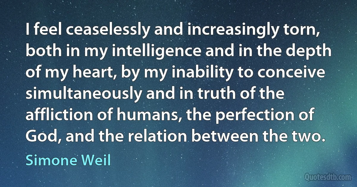 I feel ceaselessly and increasingly torn, both in my intelligence and in the depth of my heart, by my inability to conceive simultaneously and in truth of the affliction of humans, the perfection of God, and the relation between the two. (Simone Weil)