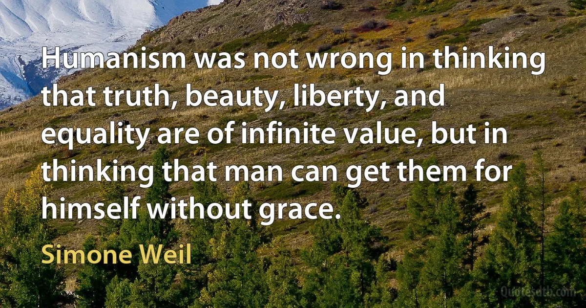 Humanism was not wrong in thinking that truth, beauty, liberty, and equality are of infinite value, but in thinking that man can get them for himself without grace. (Simone Weil)