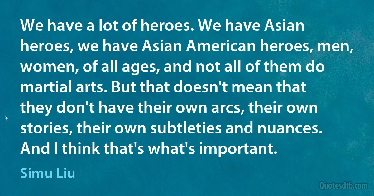 We have a lot of heroes. We have Asian heroes, we have Asian American heroes, men, women, of all ages, and not all of them do martial arts. But that doesn't mean that they don't have their own arcs, their own stories, their own subtleties and nuances. And I think that's what's important. (Simu Liu)