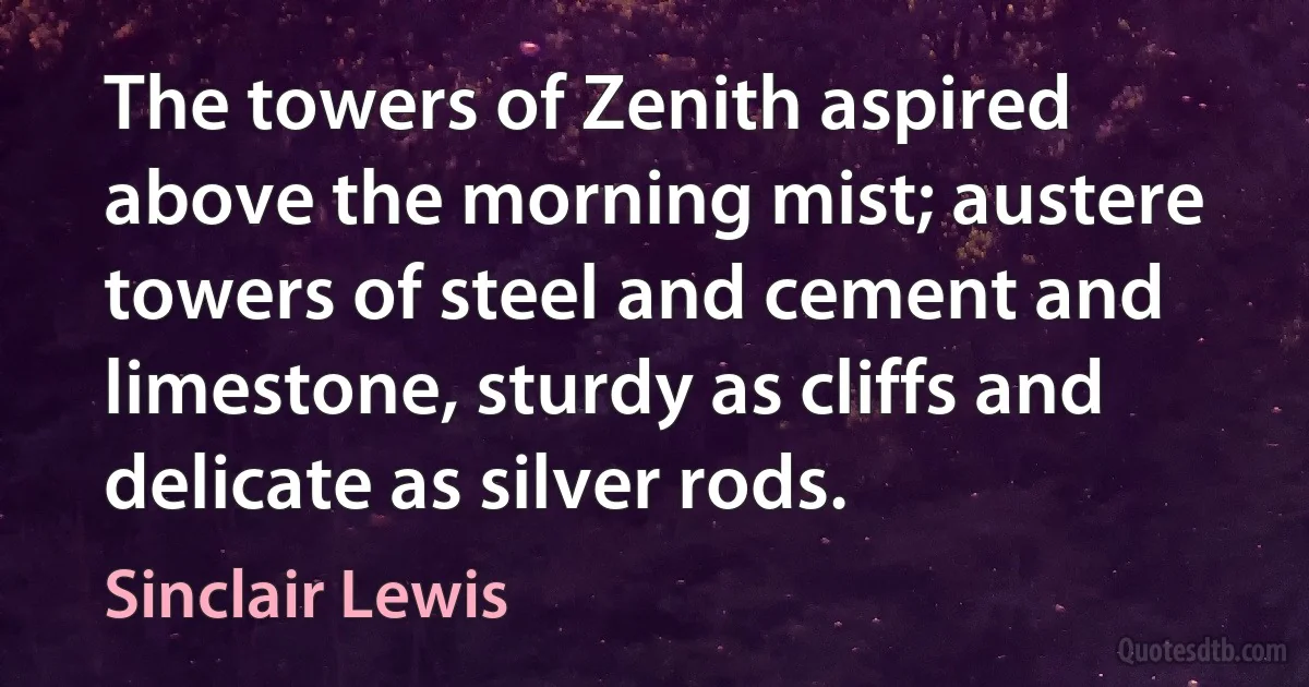 The towers of Zenith aspired above the morning mist; austere towers of steel and cement and limestone, sturdy as cliffs and delicate as silver rods. (Sinclair Lewis)