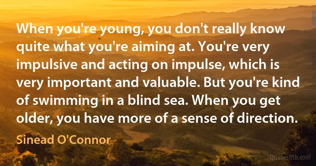 When you're young, you don't really know quite what you're aiming at. You're very impulsive and acting on impulse, which is very important and valuable. But you're kind of swimming in a blind sea. When you get older, you have more of a sense of direction. (Sinead O'Connor)