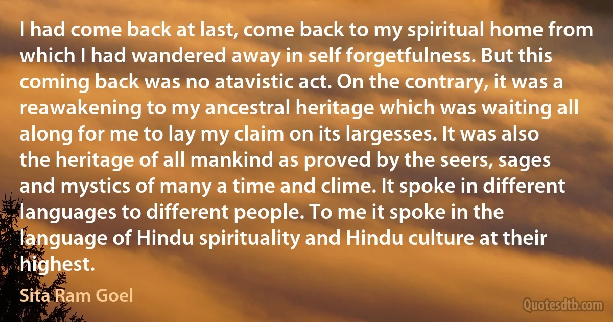 I had come back at last, come back to my spiritual home from which I had wandered away in self forgetfulness. But this coming back was no atavistic act. On the contrary, it was a reawakening to my ancestral heritage which was waiting all along for me to lay my claim on its largesses. It was also the heritage of all mankind as proved by the seers, sages and mystics of many a time and clime. It spoke in different languages to different people. To me it spoke in the language of Hindu spirituality and Hindu culture at their highest. (Sita Ram Goel)