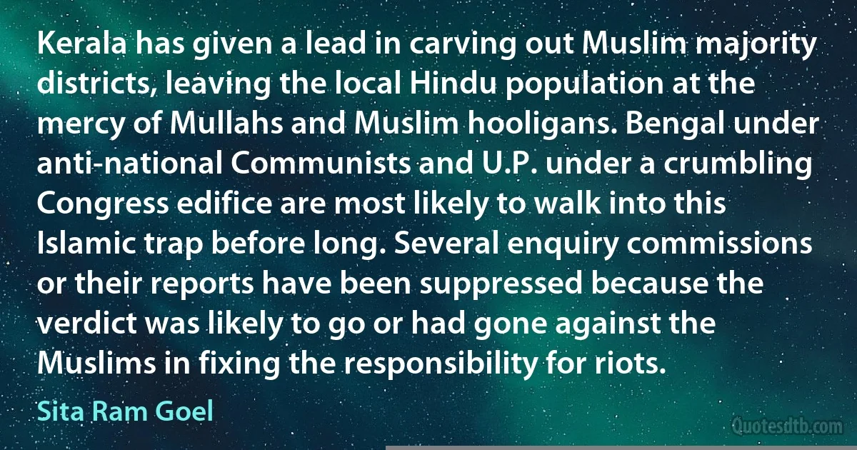 Kerala has given a lead in carving out Muslim majority districts, leaving the local Hindu population at the mercy of Mullahs and Muslim hooligans. Bengal under anti-national Communists and U.P. under a crumbling Congress edifice are most likely to walk into this Islamic trap before long. Several enquiry commissions or their reports have been suppressed because the verdict was likely to go or had gone against the Muslims in fixing the responsibility for riots. (Sita Ram Goel)