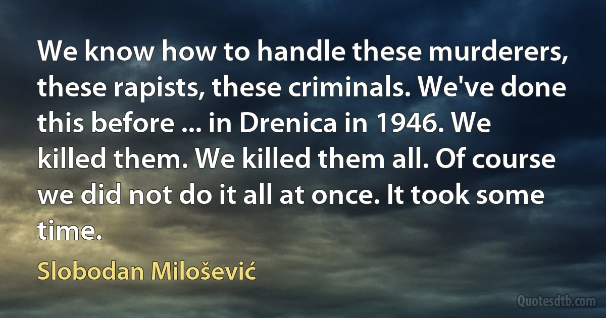 We know how to handle these murderers, these rapists, these criminals. We've done this before ... in Drenica in 1946. We killed them. We killed them all. Of course we did not do it all at once. It took some time. (Slobodan Milošević)