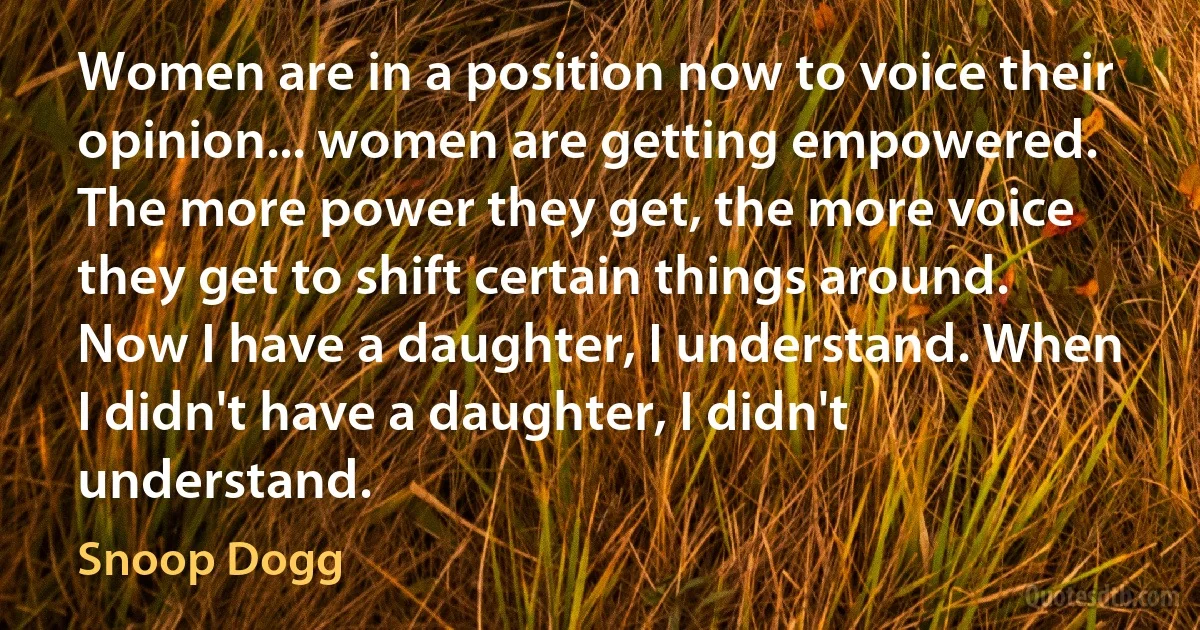 Women are in a position now to voice their opinion... women are getting empowered. The more power they get, the more voice they get to shift certain things around. Now I have a daughter, I understand. When I didn't have a daughter, I didn't understand. (Snoop Dogg)