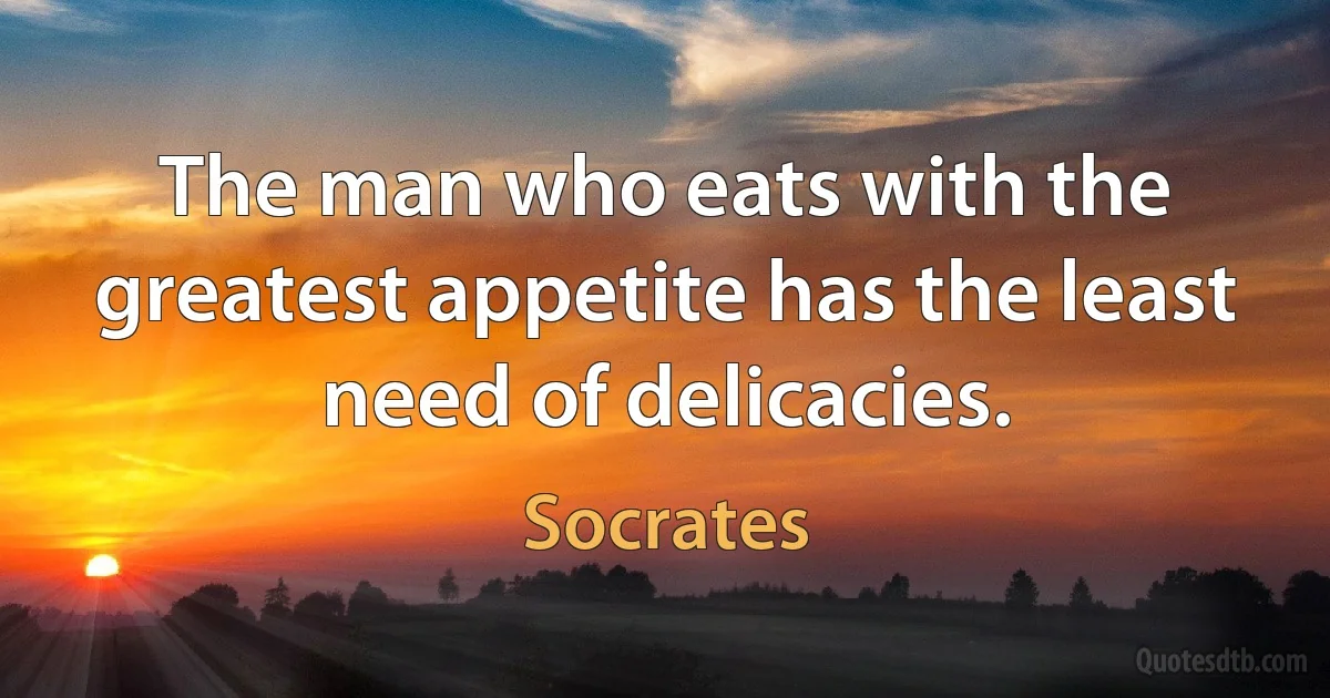 The man who eats with the greatest appetite has the least need of delicacies. (Socrates)