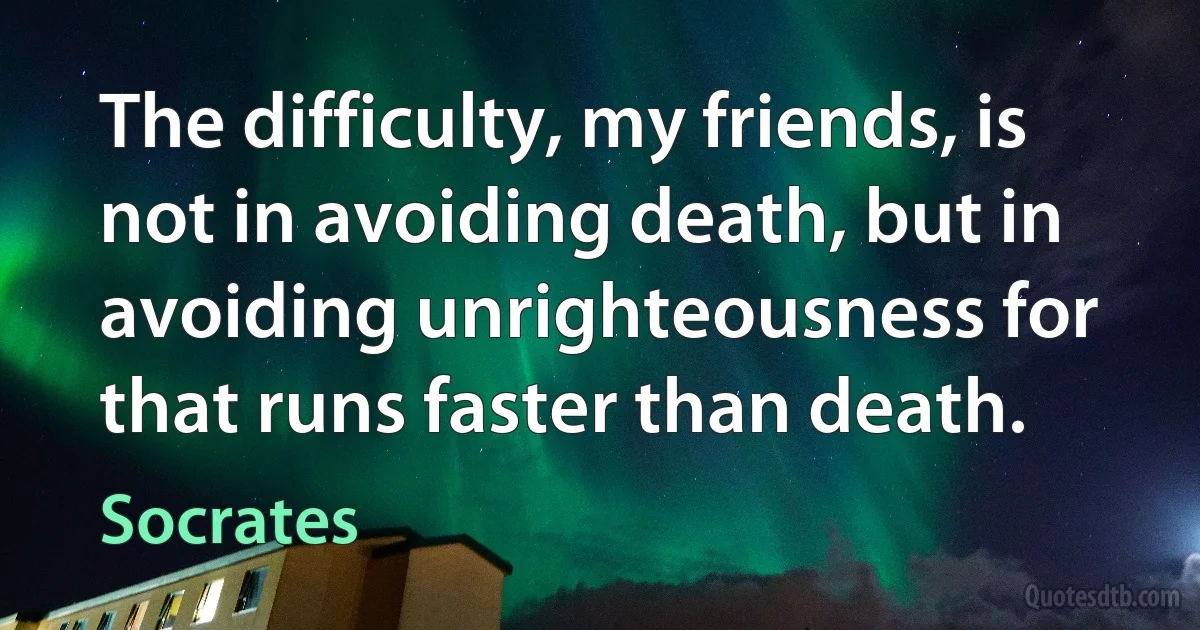 The difficulty, my friends, is not in avoiding death, but in avoiding unrighteousness for that runs faster than death. (Socrates)