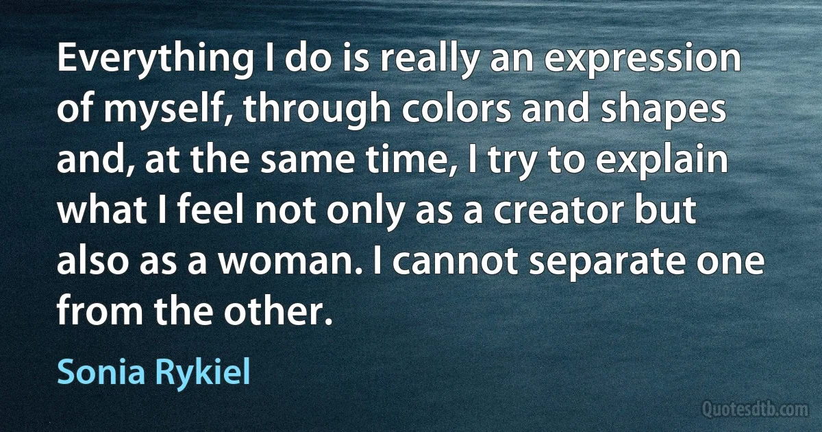 Everything I do is really an expression of myself, through colors and shapes and, at the same time, I try to explain what I feel not only as a creator but also as a woman. I cannot separate one from the other. (Sonia Rykiel)