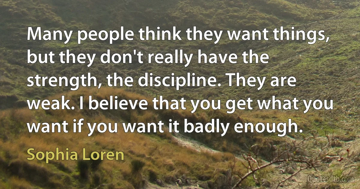 Many people think they want things, but they don't really have the strength, the discipline. They are weak. I believe that you get what you want if you want it badly enough. (Sophia Loren)