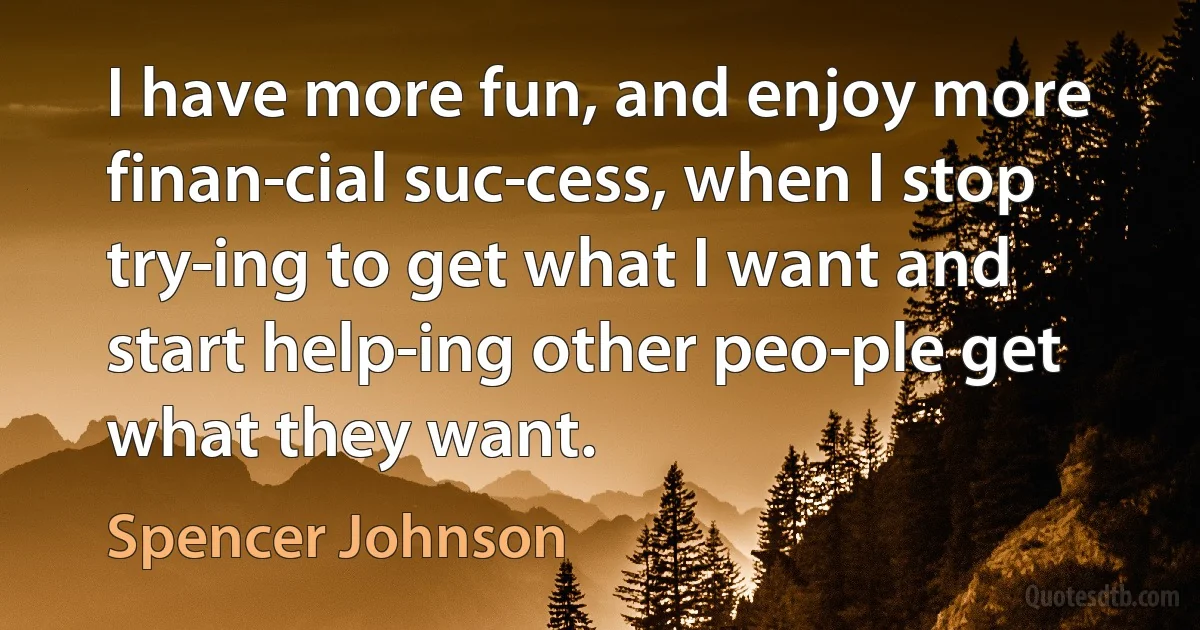 I have more fun, and enjoy more finan­cial suc­cess, when I stop try­ing to get what I want and start help­ing other peo­ple get what they want. (Spencer Johnson)