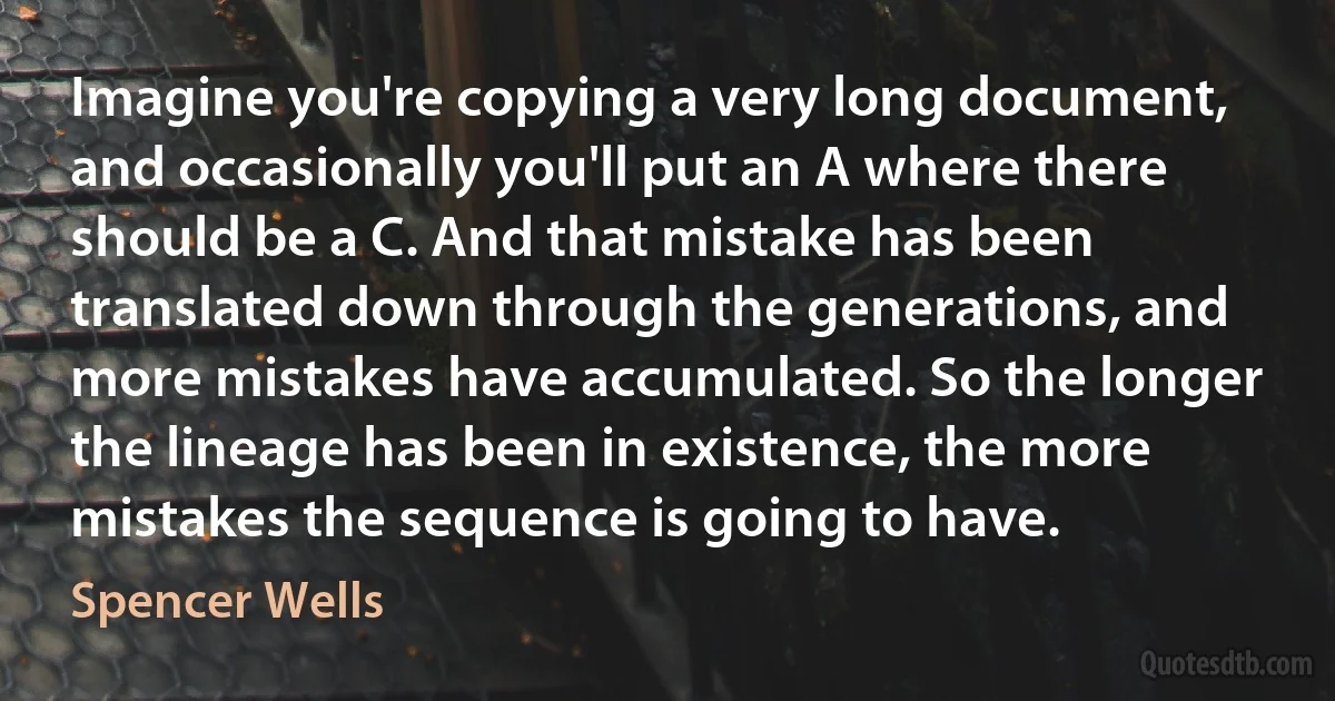 Imagine you're copying a very long document, and occasionally you'll put an A where there should be a C. And that mistake has been translated down through the generations, and more mistakes have accumulated. So the longer the lineage has been in existence, the more mistakes the sequence is going to have. (Spencer Wells)