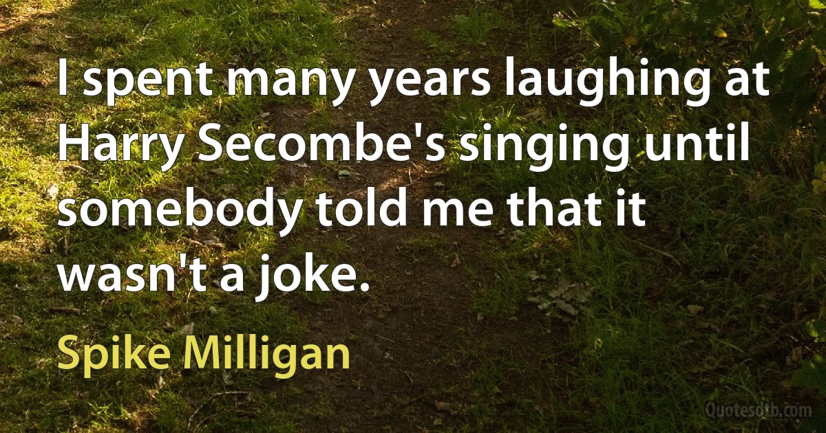 I spent many years laughing at Harry Secombe's singing until somebody told me that it wasn't a joke. (Spike Milligan)