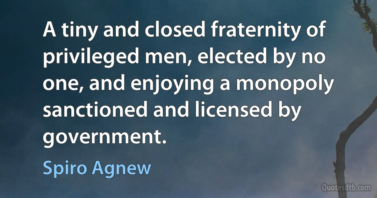 A tiny and closed fraternity of privileged men, elected by no one, and enjoying a monopoly sanctioned and licensed by government. (Spiro Agnew)