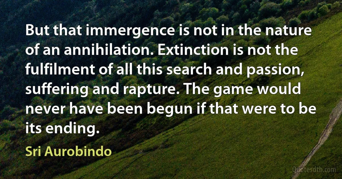 But that immergence is not in the nature of an annihilation. Extinction is not the fulfilment of all this search and passion, suffering and rapture. The game would never have been begun if that were to be its ending. (Sri Aurobindo)