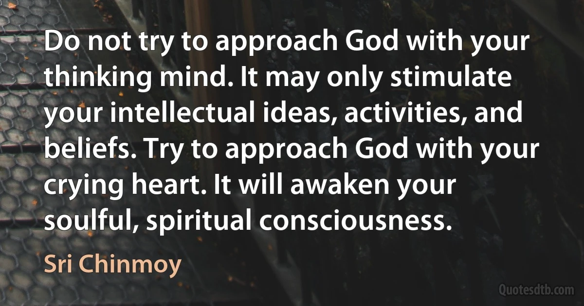 Do not try to approach God with your thinking mind. It may only stimulate your intellectual ideas, activities, and beliefs. Try to approach God with your crying heart. It will awaken your soulful, spiritual consciousness. (Sri Chinmoy)