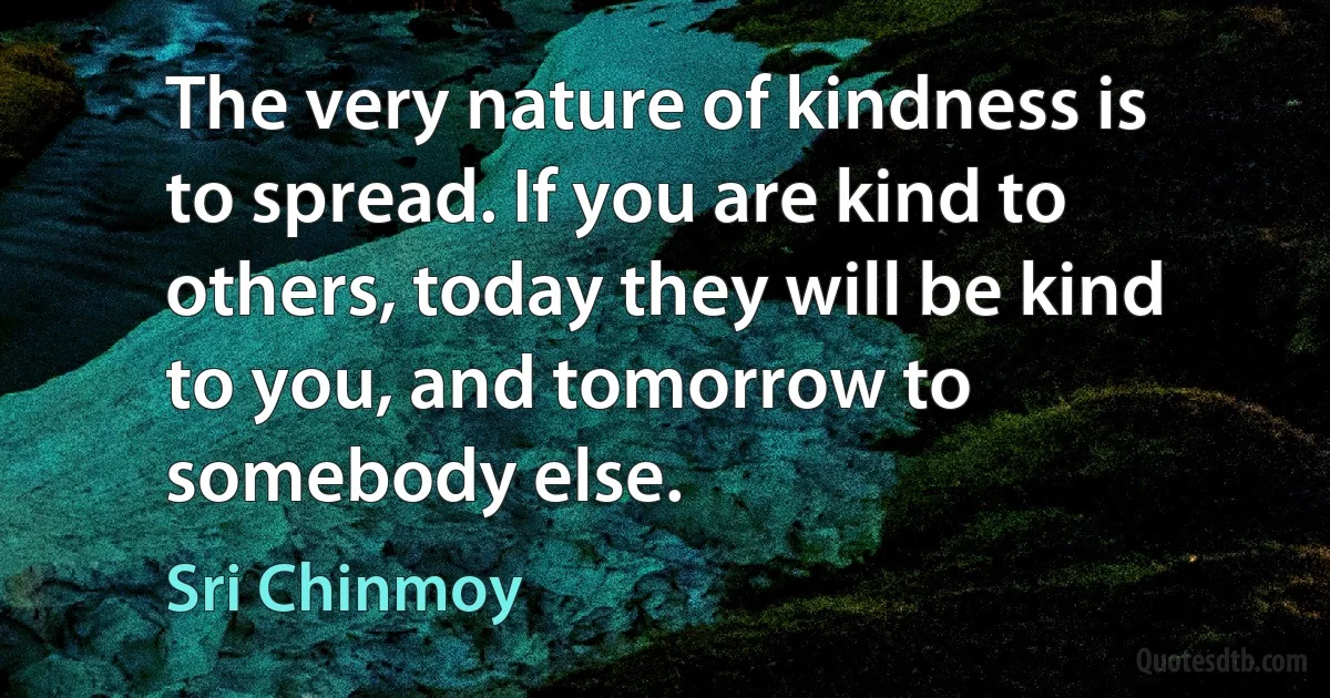 The very nature of kindness is to spread. If you are kind to others, today they will be kind to you, and tomorrow to somebody else. (Sri Chinmoy)