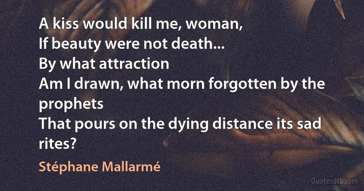 A kiss would kill me, woman,
If beauty were not death...
By what attraction
Am I drawn, what morn forgotten by the prophets
That pours on the dying distance its sad rites? (Stéphane Mallarmé)