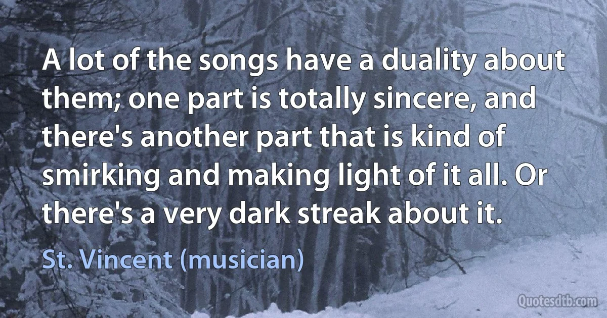 A lot of the songs have a duality about them; one part is totally sincere, and there's another part that is kind of smirking and making light of it all. Or there's a very dark streak about it. (St. Vincent (musician))